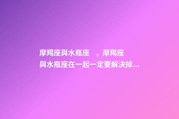 摩羯座與水瓶座，摩羯座與水瓶座在一起一定要解決掉這些問題!